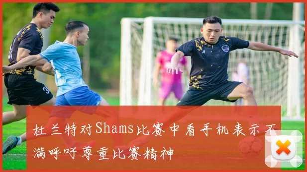 杜兰特对Shams比赛中看手机表示不满呼吁尊重比赛精神