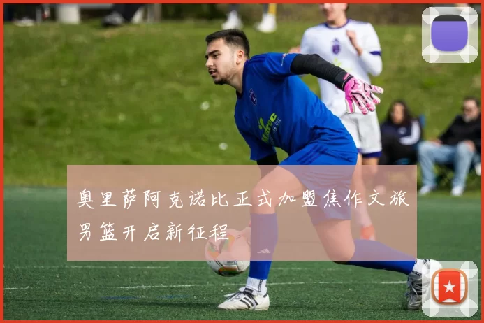 奥里萨阿克诺比正式加盟焦作文旅男篮开启新征程