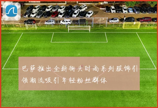 巴萨推出全新街头时尚系列服饰引领潮流吸引年轻粉丝群体
