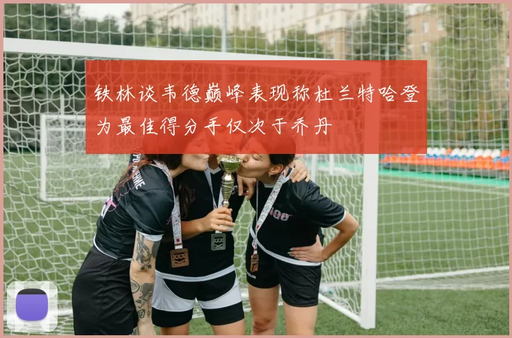 铁林谈韦德巅峰表现称杜兰特哈登为最佳得分手仅次于乔丹