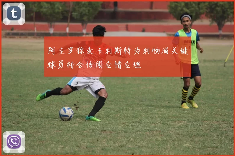阿圭罗称麦卡利斯特为利物浦关键球员转会传闻合情合理