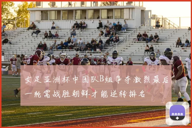 女足亚洲杯中国队B组争夺激烈最后一轮需战胜朝鲜才能逆转排名
