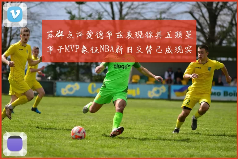 苏群点评爱德华兹表现称其五颗星华子MVP象征NBA新旧交替已成现实