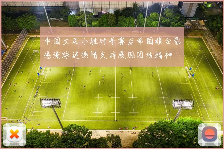 中国女足小胜对手赛后举国旗合影感谢球迷热情支持展现团结精神