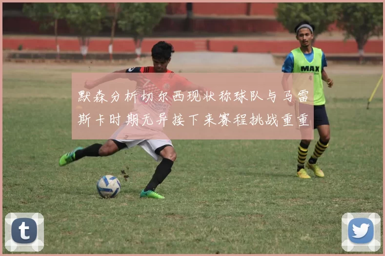 默森分析切尔西现状称球队与马雷斯卡时期无异接下来赛程挑战重重