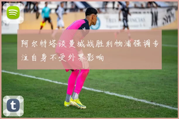 阿尔特塔谈曼城战胜利物浦强调专注自身不受外界影响