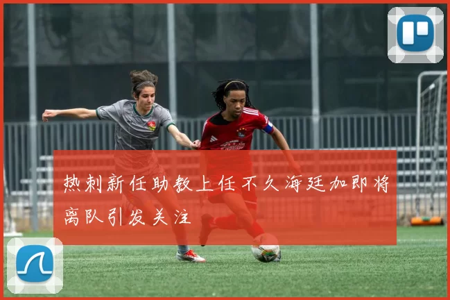 热刺新任助教上任不久海廷加即将离队引发关注