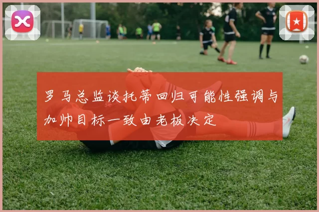 罗马总监谈托蒂回归可能性强调与加帅目标一致由老板决定