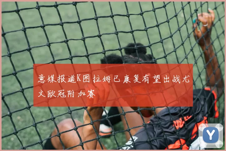 意媒报道K图拉姆已康复有望出战尤文欧冠附加赛