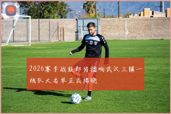 2026赛季战鼓即将擂响武汉三镇一线队大名单正式揭晓