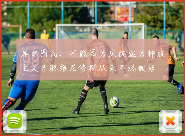 库尔图瓦：不能因为庆祝就为种族主义开脱维尼修斯从来不说假话