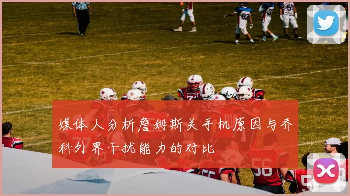 媒体人分析詹姆斯关手机原因与乔科外界干扰能力的对比