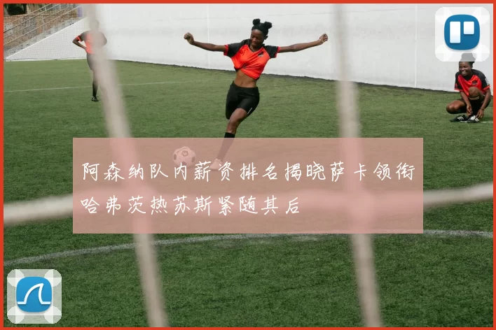 阿森纳队内薪资排名揭晓萨卡领衔哈弗茨热苏斯紧随其后