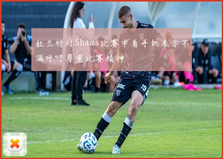 杜兰特对Shams比赛中看手机表示不满呼吁尊重比赛精神