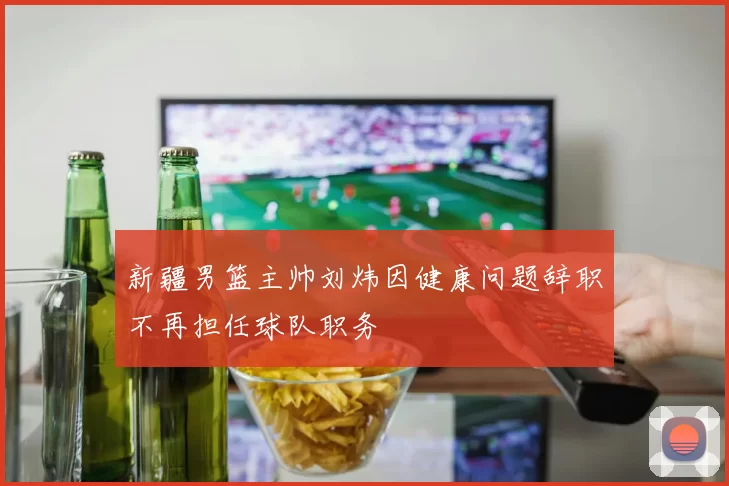 新疆男篮主帅刘炜因健康问题辞职不再担任球队职务