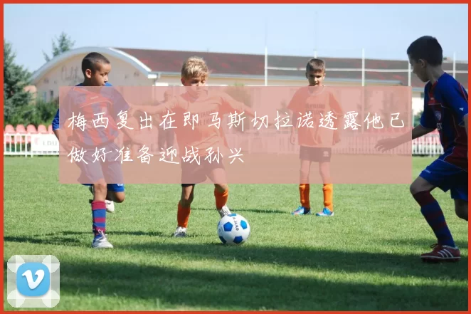 梅西复出在即马斯切拉诺透露他已做好准备迎战孙兴慜