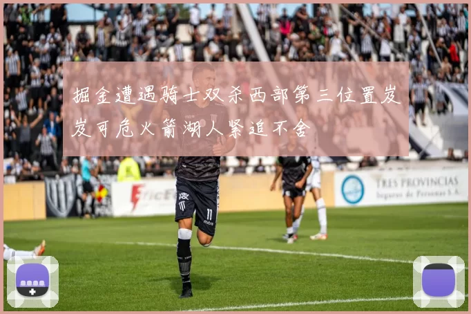 掘金遭遇骑士双杀西部第三位置岌岌可危火箭湖人紧追不舍