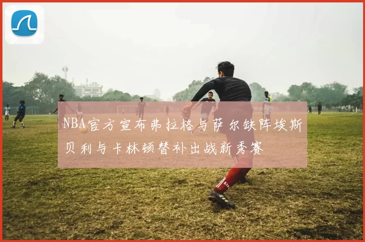 NBA官方宣布弗拉格与萨尔缺阵埃斯贝利与卡林顿替补出战新秀赛
