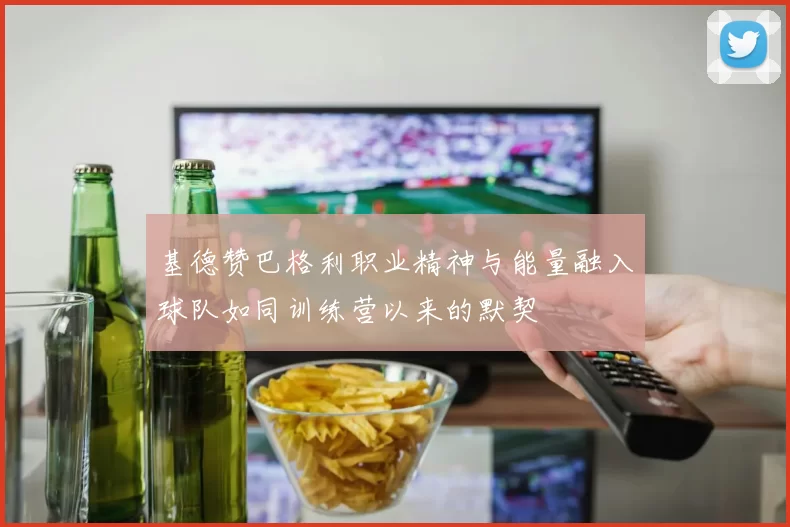 基德赞巴格利职业精神与能量融入球队如同训练营以来的默契