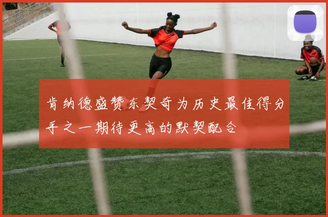 肯纳德盛赞东契奇为历史最佳得分手之一期待更高的默契配合