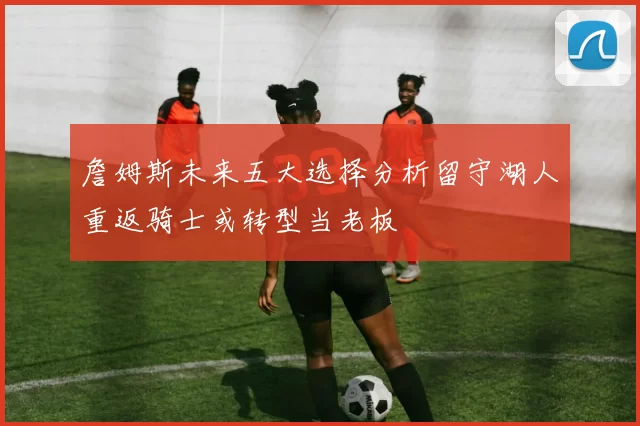詹姆斯未来五大选择分析留守湖人重返骑士或转型当老板