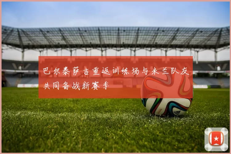 巴尔泰萨吉重返训练场与米兰队友共同备战新赛季