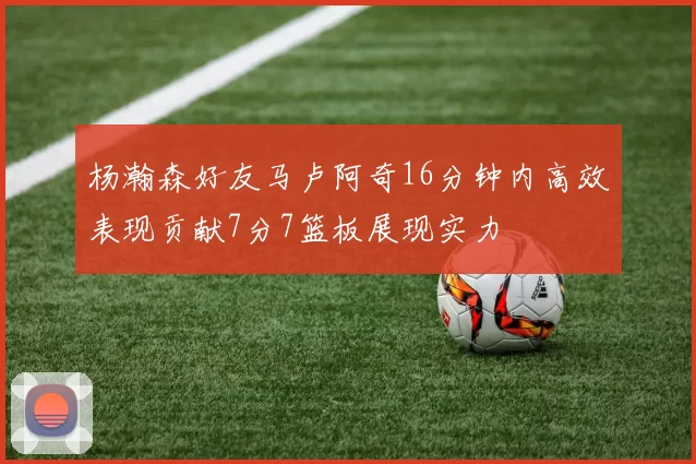 杨瀚森好友马卢阿奇16分钟内高效表现贡献7分7篮板展现实力