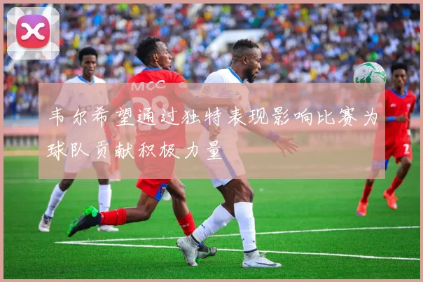 韦尔希望通过独特表现影响比赛为球队贡献积极力量