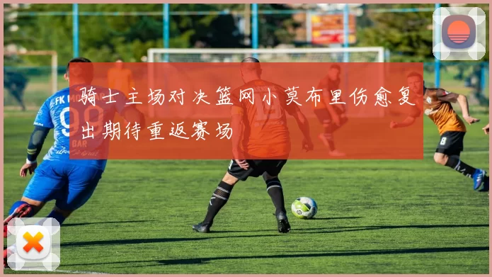 骑士主场对决篮网小莫布里伤愈复出期待重返赛场