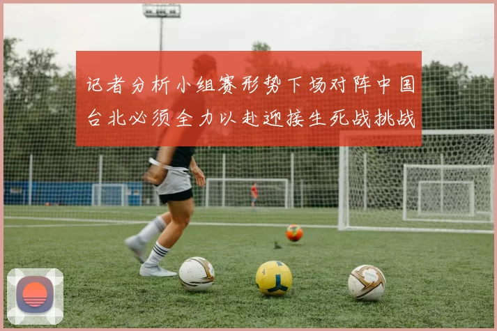 记者分析小组赛形势下场对阵中国台北必须全力以赴迎接生死战挑战