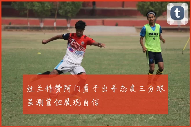杜兰特赞阿门勇于出手态度三分球虽涮筐但展现自信