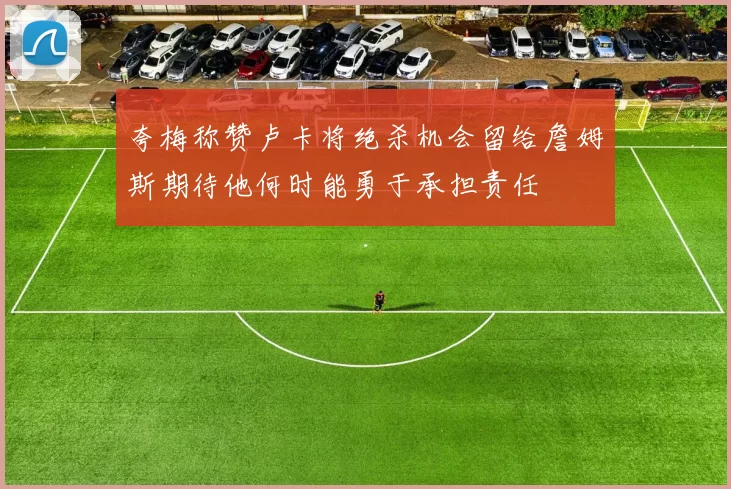 夸梅称赞卢卡将绝杀机会留给詹姆斯期待他何时能勇于承担责任